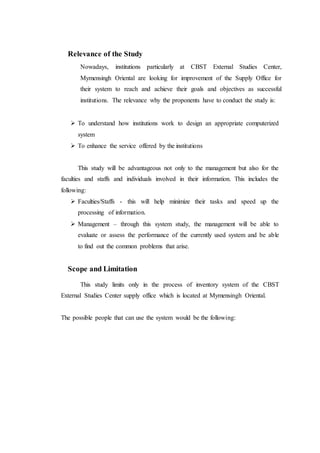 Relevance of the Study
Nowadays, institutions particularly at CBST External Studies Center,
Mymensingh Oriental are looking for improvement of the Supply Office for
their system to reach and achieve their goals and objectives as successful
institutions. The relevance why the proponents have to conduct the study is:
 To understand how institutions work to design an appropriate computerized
system
 To enhance the service offered by the institutions
This study will be advantageous not only to the management but also for the
faculties and staffs and individuals involved in their information. This includes the
following:
 Faculties/Staffs - this will help minimize their tasks and speed up the
processing of information.
 Management – through this system study, the management will be able to
evaluate or assess the performance of the currently used system and be able
to find out the common problems that arise.
Scope and Limitation
This study limits only in the process of inventory system of the CBST
External Studies Center supply office which is located at Mymensingh Oriental.
The possible people that can use the system would be the following:
 