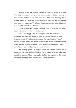 Keeping records and inventory numbers by paper are a thing of the past.
With doing that you can't have up to date accurate numbers and by not having up to
date accurate numbers it can make your day a little more challenging then it
normally should be. In today’s society everything is about the now, and with the
now comes new technology. We all know that paper records are not anything new it
is an old habit that needs to be broken.
CBST Supply Office is an office which is a part of the school that supplies
books and other supplies that the school needed.
Since CBST Supply Office has a computer which they use to make
inventories using MS Excel, we offered them our proposal of improving their
inventory method. We call our project proposal “Advance Inventory System”
because the office already have already a computerized system, as mentioned earlier.
Using MS Excel in doing inventories is much like doing it on paper but it is much
easier because you won’t be writing on a bunch of papers.
An inventory system is a complete system that performs functions such as
transactions (borrowing of books/supplies). For the reason the system guides them
through the creation of faculty list, supplier list, book and supplies list. The system
can track down supply items, remaining stocks and incoming stocks.
 