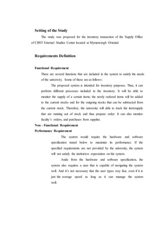 Setting of the Study
The study was proposed for the inventory transaction of the Supply Office
of CBST External Studies Center located at Mymensingh Oriental.
Requirements Definition
Functional Requirement
There are several functions that are included in the system to satisfy the needs
of the university. Some of these are as follows:
The proposed system is intended for inventory purposes. Thus, it can
perform different processes included in the inventory. It will be able to
monitor the supply of a certain items; the newly ordered items will be added
to the current stocks and for the outgoing stocks that can be subtracted from
the current stock. Therefore, the university will able to track the item/supply
that are running out of stock and thus prepare order. It can also monitor
faculty’s orders, and purchases from supplier.
Non – Functional Requirement
Performance Requirement
The system would require the hardware and software
specification stated below to maximize its performance. If the
specified requirements are not provided by the university, the system
will not satisfy the institution expectation on the system.
Aside from the hardware and software specification, the
system also requires a user that is capable of navigating the system
well. And it’s not necessary that the user types very fast, even if it is
just the average speed as long as it can manage the system
well.
 