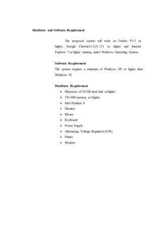 Hardware and Software Requirement
The proposed system will work on Firefox V5.3 or
higher, Google Chromev1.3.21.111 or higher and Internet
Explorer 7 or higher running under Windows Operating System.
Software Requirement
The system requires a minimum of Windows XP or higher than
Windows 10.
Hardware Requirement
 Minimum of 20 GB hard disk or higher
 256 MB memory or Higher
 Intel Pentium 4
 Monitor
 Mouse
 Keyboard
 Power Supply
 Alternating Voltage Regulator(AVR)
 Printer
 Modem
 