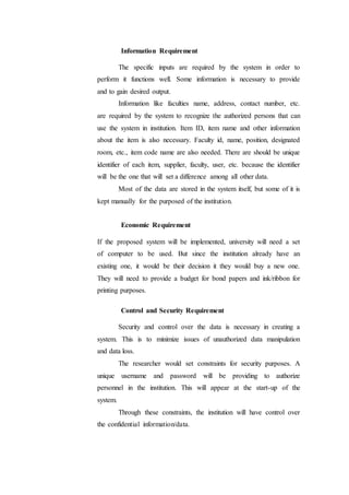 Information Requirement
The specific inputs are required by the system in order to
perform it functions well. Some information is necessary to provide
and to gain desired output.
Information like faculties name, address, contact number, etc.
are required by the system to recognize the authorized persons that can
use the system in institution. Item ID, item name and other information
about the item is also necessary. Faculty id, name, position, designated
room, etc., item code name are also needed. There are should be unique
identifier of each item, supplier, faculty, user, etc. because the identifier
will be the one that will set a difference among all other data.
Most of the data are stored in the system itself, but some of it is
kept manually for the purposed of the institution.
Economic Requirement
If the proposed system will be implemented, university will need a set
of computer to be used. But since the institution already have an
existing one, it would be their decision it they would buy a new one.
They will need to provide a budget for bond papers and ink/ribbon for
printing purposes.
Control and Security Requirement
Security and control over the data is necessary in creating a
system. This is to minimize issues of unauthorized data manipulation
and data loss.
The researcher would set constraints for security purposes. A
unique username and password will be providing to authorize
personnel in the institution. This will appear at the start-up of the
system.
Through these constraints, the institution will have control over
the confidential information/data.
 