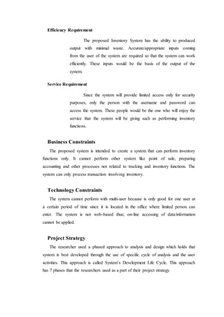 Efficiency Requirement
The proposed Inventory System has the ability to produced
output with minimal waste. Accurate/appropriate inputs coming
from the user of the system are required so that the system can work
efficiently. These inputs would be the basis of the output of the
system.
Service Requirement
Since the system will provide limited access only for security
purposes, only the person with the username and password can
access the system. These people would be the one who will enjoy the
service that the system will be giving such as performing inventory
functions.
Business Constraints
The proposed system is intended to create a system that can perform inventory
functions only. It cannot perform other system like point of sale, preparing
accounting and other processes not related to tracking and inventory functions. The
system can only process transaction involving inventory.
Technology Constraints
The system cannot perform with multi-user because is only good for one user at
a certain period of time since it is located in the office where limited person can
enter. The system is not web-based thus; on-line accessing of data/information
cannot be applied.
Project Strategy
The researcher used a phased approach to analysis and design which holds that
system is best developed through the use of specific cycle of analysis and the user
activities. This approach is called System’s Development Life Cycle. This approach
has 7 phases that the researchers used as a part of their project strategy.
 