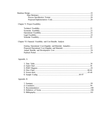 Database Design...............................................................................................................................18
Data Dictionary............................................................................................................19
Process Specification Format....................................................................................20
Proposed Implementation Code................................................................................20
Chapter V: Project Feasibility
Technical Feasibility.......................................................................................................... 21
Economic Feasibility..........................................................................................................21
Operational Feasibility.......................................................................................................22
Legal Feasibility.................................................................................................................22
Schedule Feasibility...........................................................................................................22
Chapter VI: Financial Feasibility and Cost Benefits Analysis
Existing Operational Cost (Supplies and Materials Annually)..........................................23
Proposed Operational Cost (Supplies and Material) ......................................................... 23
Annual Benefits and Development Cost ...........................................................................24
Payback Period ..................................................................................................................24
Appendix A
1. Time Table.................................................................................................................... 38
2. Gantt Chart ...................................................................................................................38
3. PERT Diagram...............................................................................................................39
4. Flow Chart..............................................................................................................40-44
5. Screen shots.............................................................................................................45-48
6. Sample Coding ….……………………………………………………49-97
Appendix B
1. Summary........................................................................................................................99
2. Conclusion.....................................................................................................................99
3. Recommendation...........................................................................................................100
4. Definition of Terms. ......................................................................................................100
5. Bibliography..................................................................................................................101
 