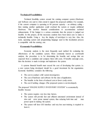 Technical Feasibilities
Technical feasibility centers around the existing computer system (Hardware
and Software etc) and to what extend it support the proposed addition. For example,
if the current computer is operating at 80 percent capacity - an arbitrary ceiling -
then running another application could overload the system or require additional
Hardware. This involves financial considerations to accommodate technical
enhancements. If the budget is a serious constraint, then the project is judged not
feasible. In this project, all the necessary cautions have been taken care to make it
technically feasible. Using a key the display of text/object is very fast. Also, the
tools, operating system and programming language used in this localization process
is compatible with the existing one.
Economic Feasibilities
Economic analysis is the most frequently used method for evaluating the
effectiveness of the candidate system. More commonly known as cost/benefit
analysis, the procedure is to be determining the benefits and savings that are
expected from a candidate and compare them with costs. If benefits outweigh costs,
then the decision is made to design and implement the system.
A systems financial benefit must exceed the cost of developing that system. i.e.
a new system being developed should be a good investment for the organization.
Economic feasibility considers the following
 The cost to conduct a full system investigation.
 The cost of hardware and software for the class ofapplication.
 The benefits in the form of reduced cost or fewer costly errors.
 The cost if nothing changes (The proposed system is not developed).
The proposed “ONLINE SUPPLY INVENTORY SYSTEM” is economically
feasible because
 The system requires very less time factors.
 The system will provide fast and efficient automated environment instead of
slow and error prone manual system, thus reducing both time and man
power spent in running the system.
 The system will have GUI interface and very less user-training is required to
learn it.
 