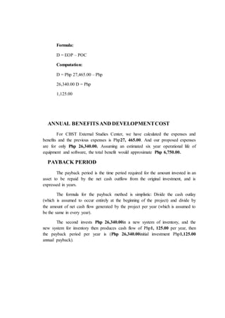 Formula:
D = EOP – POC
Computation:
D = Php 27,465.00 – Php
26,340.00 D = Php
1,125.00
ANNUAL BENEFITSAND DEVELOPMENTCOST
For CBST External Studies Center, we have calculated the expenses and
benefits and the previous expenses is Php27, 465.00. And our proposed expenses
are for only Php 26,340.00. Assuming an estimated six year operational life of
equipment and software, the total benefit would approximate Php 6,750.00.
PAYBACK PERIOD
The payback period is the time period required for the amount invested in an
asset to be repaid by the net cash outflow from the original investment, and is
expressed in years.
The formula for the payback method is simplistic: Divide the cash outlay
(which is assumed to occur entirely at the beginning of the project) and divide by
the amount of net cash flow generated by the project per year (which is assumed to
be the same in every year).
The second invests Php 26,340.00in a new system of inventory, and the
new system for inventory then produces cash flow of Php1, 125.00 per year, then
the payback period per year is (Php 26,340.00initial investment Php1,125.00
annual payback).
 