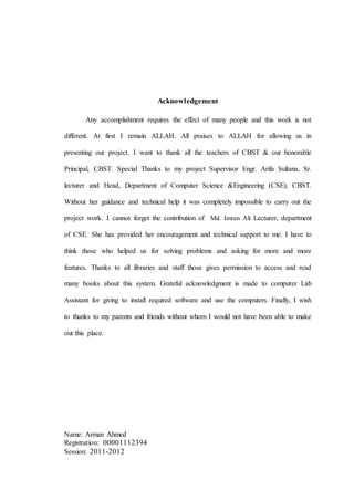 Acknowledgement
Any accomplishment requires the effect of many people and this work is not
different. At first I remain ALLAH. All praises to ALLAH for allowing us in
presenting our project. I want to thank all the teachers of CBST & our honorable
Principal, CBST. Special Thanks to my project Supervisor Engr. Arifa Sultana, Sr.
lecturer and Head, Department of Computer Science &Engineering (CSE), CBST.
Without her guidance and technical help it was completely impossible to carry out the
project work. I cannot forget the contribution of Md. Imran Ali Lecturer, department
of CSE. She has provided her encouragement and technical support to me. I have to
think those who helped us for solving problems and asking for more and more
features. Thanks to all libraries and staff those gives permission to access and read
many books about this system. Grateful acknowledgment is made to computer Lab
Assistant for giving to install required software and use the computers. Finally, I wish
to thanks to my parents and friends without whom I would not have been able to make
out this place.
Name: Arman Ahmed
Registration: 00001112394
Session: 2011-2012
 