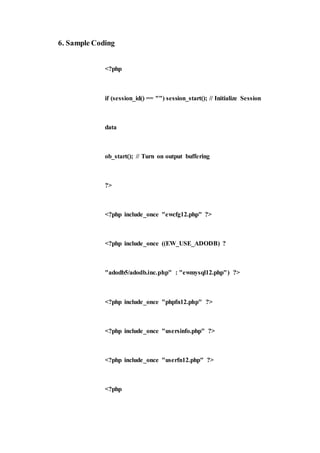6. Sample Coding
<?php
if (session_id() == "") session_start(); // Initialize Session
data
ob_start(); // Turn on output buffering
?>
<?php include_once "ewcfg12.php" ?>
<?php include_once ((EW_USE_ADODB) ?
"adodb5/adodb.inc.php" : "ewmysql12.php") ?>
<?php include_once "phpfn12.php" ?>
<?php include_once "usersinfo.php" ?>
<?php include_once "userfn12.php" ?>
<?php
 