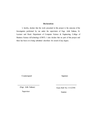 Declaration
I, hereby, declare that the work presented in this project is the outcome of the
Investigation performed by me under the supervision of Engr. Arifa Sultana, Sr.
Lecturer and Head, Department of Computer Science & Engineering, College of
Business Science &Technology (CBST). I also declare that no part of this project and
there has been or is being submitted elsewhere for award of any degree.
Countersigned
(Engr. Arifa Sultana)
Supervisor
Signature
Exam Roll No: 1112394
Student
 