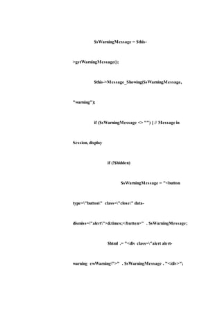 $sWarningMessage = $this-
>getWarningMessage();
$this->Message_Showing($sWarningMessage,
"warning");
if ($sWarningMessage <> "") { // Message in
Session, display
if (!$hidden)
$sWarningMessage = "<button
type="button" class="close" data-
dismiss="alert">&times;</button>" . $sWarningMessage;
$html .= "<div class="alert alert-
warning ewWarning">" . $sWarningMessage . "</div>";
 