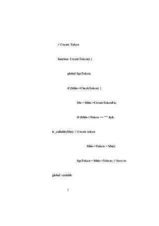 // Create Token
function CreateToken() {
global $gsToken;
if ($this->CheckToken) {
$fn = $this->CreateTokenFn;
if ($this->Token == "" &&
is_callable($fn)) // Create token
$this->Token = $fn();
$gsToken = $this->Token; // Save to
global variable
}
 