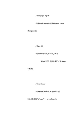 // Language object
if (!isset($Language)) $Language = new
cLanguage();
// Page ID
if (!defined("EW_PAGE_ID"))
define("EW_PAGE_ID", 'default',
TRUE);
// Start timer
if (!isset($GLOBALS["gTimer"]))
$GLOBALS["gTimer"] = new cTimer();
 