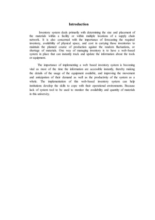 Introduction
Inventory system deals primarily with determining the size and placement of
the materials within a facility or within multiple locations of a supply chain
network. It is also concerned with the importance of forecasting the required
inventory, availability of physical space, and cost in carrying those inventories to
maintain the planned course of production against the random fluctuations, or
shortage of materials. One way of managing inventory is to have a web-based
system in place that can instantly track and update the information about the tools
or equipment.
The importance of implementing a web based inventory system is becoming
vital as most of the time the information are accessible instantly, thereby making
the details of the usage of the equipment available, and improving the movement
and anticipation of their demand as well as the productivity of the system as a
whole. The implementation of this web-based inventory system can help
institutions develop the skills to cope with their operational environments. Because
lack of system tool to be used to monitor the availability and quantity of materials
in this university.
 