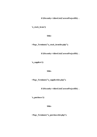 if ($Security->AllowList(CurrentProjectID() .
'a_stock_items'))
$this-
>Page_Terminate("a_stock_itemslist.php");
if ($Security->AllowList(CurrentProjectID() .
'a_suppliers'))
$this-
>Page_Terminate("a_supplierslist.php");
if ($Security->AllowList(CurrentProjectID() .
'a_purchases'))
$this-
>Page_Terminate("a_purchaseslist.php");
 