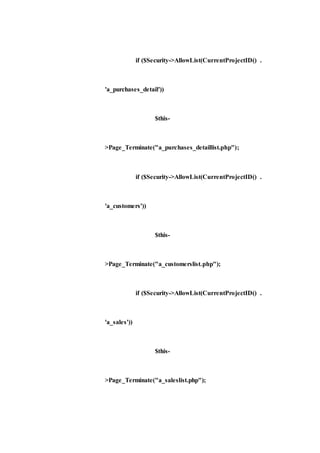 if ($Security->AllowList(CurrentProjectID() .
'a_purchases_detail'))
$this-
>Page_Terminate("a_purchases_detaillist.php");
if ($Security->AllowList(CurrentProjectID() .
'a_customers'))
$this-
>Page_Terminate("a_customerslist.php");
if ($Security->AllowList(CurrentProjectID() .
'a_sales'))
$this-
>Page_Terminate("a_saleslist.php");
 