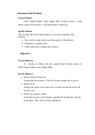 Statement of the Problem
General Problem:
CBST External Studies Center Supply Office Inventory System is using
manual system on the inventory of all the properties of university.
Specific Problem:
They are using MS Excel in their inventory to record the properties of the
university.
 They could not easily track down the properties of the university.
 Redundancy in entering items.
 It takes much time in making their inventory
Objectives
General Objectives
To develop an efficient and fast computer-based inventory system in
CBST External Studies Center Supply Office.
Specific Objectives
 Shorten data-processing time
In processing the inventory, it will not consume enough time to process.
 Reduce errors
Through this system, fewer errors will be avoided because the system will
be easy to use.
 Improve the accuracy ofinput
It will help the user to avoid mistakes regarding the data that they will give
to the clients. There will be accurate information.
 
