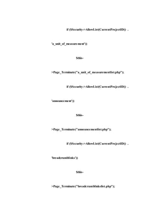 if ($Security->AllowList(CurrentProjectID() .
'a_unit_of_measurement'))
$this-
>Page_Terminate("a_unit_of_measurementlist.php");
if ($Security->AllowList(CurrentProjectID() .
'announcement'))
$this-
>Page_Terminate("announcementlist.php");
if ($Security->AllowList(CurrentProjectID() .
'breadcrumblinks'))
$this-
>Page_Terminate("breadcrumblinkslist.php");
 