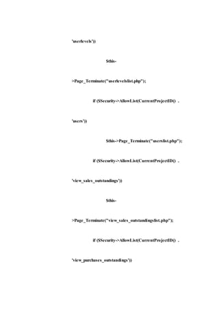 'userlevels'))
$this-
>Page_Terminate("userlevelslist.php");
if ($Security->AllowList(CurrentProjectID() .
'users'))
$this->Page_Terminate("userslist.php");
if ($Security->AllowList(CurrentProjectID() .
'view_sales_outstandings'))
$this-
>Page_Terminate("view_sales_outstandingslist.php");
if ($Security->AllowList(CurrentProjectID() .
'view_purchases_outstandings'))
 