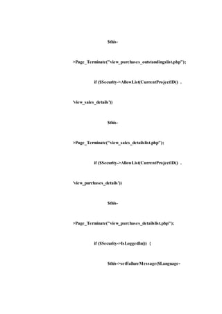 $this-
>Page_Terminate("view_purchases_outstandingslist.php");
if ($Security->AllowList(CurrentProjectID() .
'view_sales_details'))
$this-
>Page_Terminate("view_sales_detailslist.php");
if ($Security->AllowList(CurrentProjectID() .
'view_purchases_details'))
$this-
>Page_Terminate("view_purchases_detailslist.php");
if ($Security->IsLoggedIn()) {
$this->setFailureMessage($Language-
 