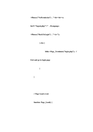 >Phrase("NoPermission") . "<br><br><a
href="logout.php">" . $Language-
>Phrase("BackToLogin") . "</a>");
} else {
$this->Page_Terminate("login.php"); //
Exit and go to login page
}
}
// Page Load event
function Page_Load() {
 