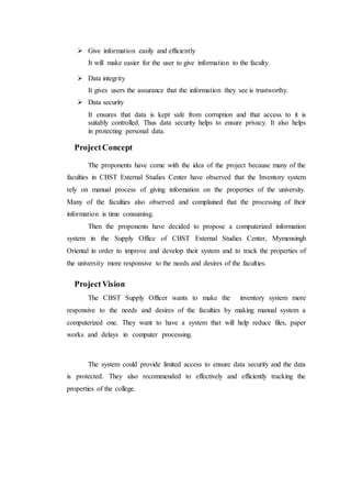  Give information easily and efficiently
It will make easier for the user to give information to the faculty.
 Data integrity
It gives users the assurance that the information they see is trustworthy.
 Data security
It ensures that data is kept safe from corruption and that access to it is
suitably controlled. Thus data security helps to ensure privacy. It also helps
in protecting personal data.
ProjectConcept
The proponents have come with the idea of the project because many of the
faculties in CBST External Studies Center have observed that the Inventory system
rely on manual process of giving information on the properties of the university.
Many of the faculties also observed and complained that the processing of their
information is time consuming.
Then the proponents have decided to propose a computerized information
system in the Supply Office of CBST External Studies Center, Mymensingh
Oriental in order to improve and develop their system and to track the properties of
the university more responsive to the needs and desires of the faculties.
ProjectVision
The CBST Supply Officer wants to make the inventory system more
responsive to the needs and desires of the faculties by making manual system a
computerized one. They want to have a system that will help reduce files, paper
works and delays in computer processing.
The system could provide limited access to ensure data security and the data
is protected. They also recommended to effectively and efficiently tracking the
properties of the college.
 