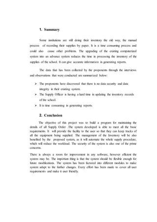 1. Summary
Some institutions are still doing their inventory the old way, the manual
process of recording their supplies by paper. It is a time consuming process and
could also cause other problems. The upgrading of the existing computerized
system into an advance system reduces the time in processing the inventory of the
supplies of the school. It can give accurate information in generating reports.
The data that has been collected by the proponents through the interviews
and observations that were conducted are summarized below:
 The proponents have discovered that there is no data security and data
integrity in their existing system.
 The Supply Officer is having a hard time in updating the inventory records
of the school.
 It is time consuming in generating reports.
2. Conclusion
The objective of this project was to build a program for maintaining the
details of all Supply Order .The system developed is able to meet all the basic
requirements. It will provide the facility to the user so that they can keep tracks of
all the equipment being supplied. The management of the Inventory will be also
benefited by the proposed system, as it will automate the whole supply procedure,
which will reduce the workload. The security of the system is also one of the prime
concerns.
There is always a room for improvement in any software, however efficient the
system may be. The important thing is that the system should be flexible enough for
future modifications. The system has been factored into different modules to make
system adapt to the further changes. Every effort has been made to cover all user
requirements and make it user friendly.
 