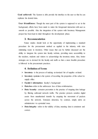 Goal achieved: The System is able provide the interface to the user so that he can
replicate his desired data.
User friendliness: Though the most part of the system is supposed to act in the
background, efforts have been made to make the foreground interaction with user as
smooth as possible. Also the integration of the system with Inventory Management
project has been kept in mind throughout the development phase.
3. Recommendation
Future studies should look at the opportunity of implementing a standard
procedure for the procurement method as applied in the industry with view
minimizing waste in inventory. Other issues that can be further discussed are the
ability to integrate the system into faculty website, providing more accessibility to
the teachers, students and visitors to acknowledge the inventory status. Also, better
strategies are to devised for the faculty and staffs so that a more feasible procedure
is followed in the procurement practices.
4. Definition ofTerms
 Inventory- is the process of making an itemized list of supplies on hand.
 Inventory system- is the system of recording the properties of the school in
supply office
 Faculty’s information- faculty’s background
 Data loss-refers to the unforeseen loss of data orinformation.
 Data Security- extrusion prevention is the practice of stopping data leakage
by filtering outbound network traffic. The practice protects sensitive digital
assets from unauthorized transfer by stopping the movement of packets
across the network. Extrusion detection, by contrast, simply alerts an
administrator to a potential issue.
 Data Integrity- refers to the validity of data, meaning data is consistent and
correct.
 