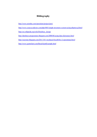 Bibliography
http://www.netmba.com/operations/project/pert/
http://www.sourcecodester.com/php/4481/simple-inventory-system-using-phpmysql.html
http://en.wikipedia.org/wiki/Database_design
http://database-programmer.blogspot.com/2008/06/using-data-dictionary.html
http://osarome.blogspot.com/2011/10/1-technical-feasibility-2-operational.html
http://www.ganttchart.com/BasicGanttExample.html
 