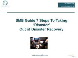 Tel: 0208 232 1190

                                  www.onlinesupport.co.uk




SMB Guide 7 Steps To Taking
         ‘Disaster’
 Out of Disaster Recovery




        www.onlinesupport.co.uk
 