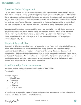 ONLINE SURVEY CREATION

Question Order Is Important
The first question or two should be easy and interesting in order to engage the respondent and get
them into the flow of the survey quickly. Place profile or demographic related questions at the end of
the survey to avoid scaring people off. If a person has taken the time to answer all your questions first,
they are more likely to provide at least some of their profile information at the end. I also recommend
not wasting a person’s time. If there are requirements to the survey, have those first to answer. Don’t
put them at the end so someone learns they can’t complete the survey after spending time on it.
My advice would be to start your survey with a “warm up” phase where you ask simple questions to
get your respondent acquainted with the survey setting and at ease with the situation. Then move
into the more important and demanding questions. These questions form the main part of the
survey. Towards the end, you move into the “cool off” phase where you ask for demographics,
additional comments, etc.

Create A Logical Flow
A survey is no different than telling a story or presenting a case. There needs to be a logical flow that
makes the survey feel easy to understand and finish. Group questions that cover similar topics
together and use text boxes to introduce each section of the survey. Don’t jump back and forth
between topics. Page breaks should be used to break up longer surveys to prevent what seems like an
endless scroll of questions. A side benefit to page breaks is that they provide for an auto-save of prior
responses every time someone clicks on them. Why an auto-save? Well, it can help you get some
answers if the person decides to leave before completion.

Avoid Mutually Exclusive Answers
A common mistake is using categories that do not exclude each other.
For example:
“How old are you?”
•	 Below 25 years
•	 25-35 years
•	 35-45 years
•	 45-55 years
•	 55 years or older
In this case the respondent is asked to provide only one answer, and if the respondent is 35 years old,
he or she can choose two of the offered alternatives.

Copyright SimplyCast 2013

10

 