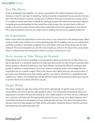 ONLINE SURVEY CREATION

Test The Survey
In every whitepaper I put together, it is almost a guarantee I will mention testing at some point.
Testing is a must for any type of marketing. Testing should be so ingrained into your process that you
don’t even think about it anymore. Surveys are no different. Once you have built your survey, send it
to a couple of trusted associates or friends for testing purposes. Have them time how long it takes to
complete and provide feedback on the overall flow of the survey. You can also check on the test
entries to ensure the answer format will provide useful data. Are answers generating in the reports?
This is also the perfect chance to do a final check on spelling, format and any graphical elements.

Set Expectations
Make it clear what time expectations are for the survey in your invite and on the welcome page. When
using an email survey invitation or a survey greeting page, tell the audience why you are asking these
questions, provide an estimated completion time, and explain what you will be doing with the data
collected. The more transparent you are, the more trusted you will be in the eyes of the survey takers.
There is nothing worse than being led to believe a survey is something it is not.

Never Assume or Take Things for Granted
Respondents may not have knowledge or strong opinions about issues that do not affect them on a
day-to-day basis. It is therefore important to make sure that you do not take things for granted when
asking questions. Words and definitions may have different meanings for different individuals and
groups. In addition, a questionnaire is not a test meant to reveal the extent of knowledge that the
respondent has on a specific subject. Stick to the obvious facts about what you are trying to learn. If
you have a very detailed survey that involves specifics, you need to send that to a targeted list that
matches your subject. For example, you will get different results asking questions about your services
to current clients and to those who don’t use you.

Target Wisely
This means, simply put, get your survey in front of the right people. To get the most out of your
survey efforts, you have to get the right people to take it. This will provide the feedback about your
organization or product that you are looking for. Your stated objective and how well you understand
your customers will determine the appropriate audience for your survey. For a good response rate, I
recommend sending it to the segment of your audience that will care most about the topic(s). How
will you know who these people are? Well, all that information should be found in the lists you have
been gathering and optimizing over time.

Copyright SimplyCast 2013

11

 