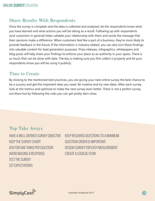 ONLINE SURVEY CREATION

Share Results With Respondents
Once the survey is complete and the data is collected and analyzed, let the respondents know what
you have learned and what actions you will be taking as a result. Following up with respondents
(and customers in general) helps validate your relationship with them and sends the message that
their opinions make a difference. When customers feel like a part of a business, they’re more likely to
provide feedback in the future. If the information is industry related, you can also turn these findings
into valuable content for lead generation purposes. Press releases, infographics, whitepapers and
blog posts will help share your findings to enforce your place as an authority in your space. There is
so much that can be done with data. The key is making sure you first collect it properly and let your
respondents know you will be using it publicly.

Time to Create
By sticking to the mentioned best practices, you are giving your next online survey the best chance to
be a success and get the important data you need. Be creative and try new ideas. After each survey,
look at the metrics and optimize to make the next survey even better. There is not a perfect survey
out there but by following the rules you can get pretty darn close.

Top Take Aways
HAVE A WELL-DEFINED SURVEY OBJECTIVE

KEEP REQUIRED QUESTIONS TO A MINIMUM

KEEP THE SURVEY SHORT

QUESTION ORDER IS IMPORTANT

ASK FOR ONE THING PER QUESTION

DESIGN SURVEY FOR EASY MEASUREMENT

AVOID BIASING A RESPONSE

CREATE A LOGICAL FLOW

TEST THE SURVEY
SET EXPECTATIONS

Copyright SimplyCast 2013

12

 