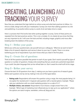 ONLINE SURVEY CREATION

CREATING, LAUNCHING AND
TRACKING YOUR SURVEY
Now that you understand the logic behind an online survey and what best practices to follow, it is
time to create, design and craft your masterpiece. Surveys are more than adding questions to a list
and publishing. A successful online survey is a work of art and takes time to create.
Here is a process that I find works best when putting together a survey. Some of these points are
repeated from the best practices section. This is not a mistake. It is to clearly let you know that they
are very important to do. I will cover the look and feel, including images, graphics and more after
breaking down the skeleton of the survey.

Step 1 - Define your goals
Before you write your questionnaire, ask yourself and your colleagues, “What do we want to learn?”
Make a list of research objectives and narrow it down to your top 3-5 goals. There is no sense
bothering your list of respondents if you don’t know what you need in the first place.

Step 2 - Create list of questions
Think of all the questions possible that pertain to each of your goals. Don’t restrict yourself by type of
question or number of questions. Simply write everything that you would ask a potential respondent
if you could. Use plain language that can be refined later on. Don’t sweat the small stuff at this stage.

Step 3 - Refine your survey
Choose the best 10-20 questions from step 2, making sure you have a good mix of research goals.
Refine each question one by one by making it into one of the types below.
•	 Rating scale: Respondents will answer this question using a range, the most popular being 1-4
(no option for neutral) and 1-5 (typical scale question with a neutral option). Example: “Please
rate your satisfaction with our email marketing product on a scale of 1-5”
•	 Multiple choice, one answer: Respondents must choose a single answer from a list.
Example: “Which type of marketing most influenced you to sign up to our application?” where
the options are search engine, newsletter, online ad, blog post etc.

Copyright SimplyCast 2013

13

 