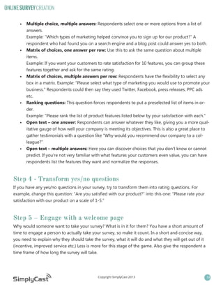 ONLINE SURVEY CREATION
•	 Multiple choice, multiple answers: Respondents select one or more options from a list of
answers.
Example: “Which types of marketing helped convince you to sign up for our product?” A
respondent who had found you on a search engine and a blog post could answer yes to both.
•	 Matrix of choices, one answer per row: Use this to ask the same question about multiple
items.
Example: If you want your customers to rate satisfaction for 10 features, you can group these
features together and ask for the same rating.
•	 Matrix of choices, multiple answers per row: Respondents have the flexibility to select any
box in a matrix. Example: “Please select what type of marketing you would use to promote your
business.” Respondents could then say they used Twitter, Facebook, press releases, PPC ads
etc.
•	 Ranking questions: This question forces respondents to put a preselected list of items in order.
Example: “Please rank the list of product features listed below by your satisfaction with each.”
•	 Open text – one answer: Respondents can answer whatever they like, giving you a more qualitative gauge of how well your company is meeting its objectives. This is also a great place to
gather testimonials with a question like “Why would you recommend our company to a colleague?”
•	 Open text – multiple answers: Here you can discover choices that you don’t know or cannot
predict. If you’re not very familiar with what features your customers even value, you can have
respondents list the features they want and normalize the responses.

Step 4 - Transform yes/no questions
If you have any yes/no questions in your survey, try to transform them into rating questions. For
example, change this question: “Are you satisfied with our product?” into this one: “Please rate your
satisfaction with our product on a scale of 1-5.”

Step 5 – Engage with a welcome page
Why would someone want to take your survey? What is in it for them? You have a short amount of
time to engage a person to actually take your survey, so make it count. In a short and concise way,
you need to explain why they should take the survey, what it will do and what they will get out of it
(incentive, improved service etc.) Less is more for this stage of the game. Also give the respondent a
time frame of how long the survey will take.

Copyright SimplyCast 2013

14

 