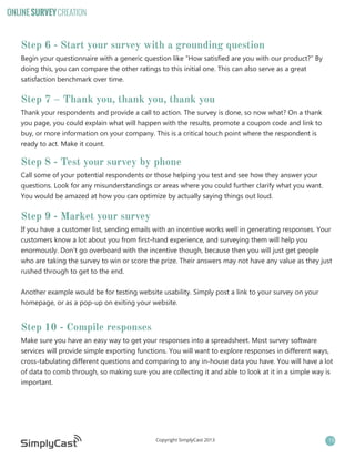 ONLINE SURVEY CREATION

Step 6 - Start your survey with a grounding question
Begin your questionnaire with a generic question like “How satisfied are you with our product?” By
doing this, you can compare the other ratings to this initial one. This can also serve as a great
satisfaction benchmark over time.

Step 7 – Thank you, thank you, thank you
Thank your respondents and provide a call to action. The survey is done, so now what? On a thank
you page, you could explain what will happen with the results, promote a coupon code and link to
buy, or more information on your company. This is a critical touch point where the respondent is
ready to act. Make it count.

Step 8 - Test your survey by phone
Call some of your potential respondents or those helping you test and see how they answer your
questions. Look for any misunderstandings or areas where you could further clarify what you want.
You would be amazed at how you can optimize by actually saying things out loud.

Step 9 - Market your survey
If you have a customer list, sending emails with an incentive works well in generating responses. Your
customers know a lot about you from first-hand experience, and surveying them will help you
enormously. Don’t go overboard with the incentive though, because then you will just get people
who are taking the survey to win or score the prize. Their answers may not have any value as they just
rushed through to get to the end.
Another example would be for testing website usability. Simply post a link to your survey on your
homepage, or as a pop-up on exiting your website.

Step 10 - Compile responses
Make sure you have an easy way to get your responses into a spreadsheet. Most survey software
services will provide simple exporting functions. You will want to explore responses in different ways,
cross-tabulating different questions and comparing to any in-house data you have. You will have a lot
of data to comb through, so making sure you are collecting it and able to look at it in a simple way is
important.

Copyright SimplyCast 2013

15

 
