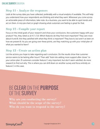 ONLINE SURVEY CREATION

Step 11 - Analyze the responses
Look at the survey data you have collected, preferably with a visual analytics if available. This will help
you understand how your respondents are thinking and what they want. Whenever you come across
an actionable piece of information, take note. As a business, you want to be able to spot trends and
act on them. A nice pie chart or graph showing what customers are feeling is great for that.

Step 12 - Compile your report
Focus on the initial goals of your research and show your conclusions. Are customers happy with your
product? Yes, they rated us at 4.7 / 5.0. Which features do they find most important? They care most
about A and B. Are they satisfied with what they think is important? They love A, but aren’t as keen on
how we present B. As you are going over these points, are they matching up with your initial plan of
what you wanted to learn?

Step 13 - Create an action plan
List the actions you hope to take regarding each conclusion. Do the results show that customer
service seems to be lacking after hours? Then add “look into adding more support after closes” to
your action plan. If customers consider feature C very important, but don’t seem satisfied, do more
research to find out why. This is where you can drill down on another survey and focus entirely on
feature C in this case.

BE CLEAR ON THE PURPOSE
OF THE SURVEY
Why are you conducting the survey?
What should be the scope of the survey?
Who do you want to respond to the survey?

Copyright SimplyCast 2013

16

 