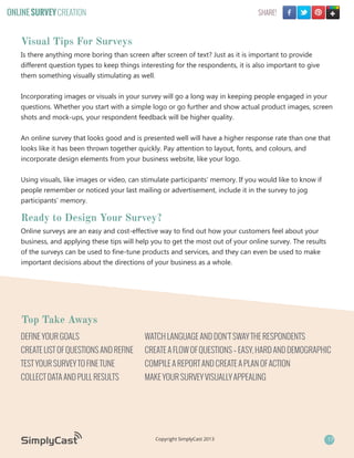 ONLINE SURVEY CREATION

SHARE!

Visual Tips For Surveys
Is there anything more boring than screen after screen of text? Just as it is important to provide
different question types to keep things interesting for the respondents, it is also important to give
them something visually stimulating as well.
Incorporating images or visuals in your survey will go a long way in keeping people engaged in your
questions. Whether you start with a simple logo or go further and show actual product images, screen
shots and mock-ups, your respondent feedback will be higher quality.
An online survey that looks good and is presented well will have a higher response rate than one that
looks like it has been thrown together quickly. Pay attention to layout, fonts, and colours, and
incorporate design elements from your business website, like your logo.
Using visuals, like images or video, can stimulate participants’ memory. If you would like to know if
people remember or noticed your last mailing or advertisement, include it in the survey to jog
participants’ memory.

Ready to Design Your Survey?
Online surveys are an easy and cost-effective way to find out how your customers feel about your
business, and applying these tips will help you to get the most out of your online survey. The results
of the surveys can be used to fine-tune products and services, and they can even be used to make
important decisions about the directions of your business as a whole.

Top Take Aways
DEFINE YOUR GOALS

WATCH LANGUAGE AND DON’T SWAY THE RESPONDENTS

CREATE LIST OF QUESTIONS AND REFINE

CREATE A FLOW OF QUESTIONS – EASY, HARD AND DEMOGRAPHIC

TEST YOUR SURVEY TO FINE TUNE

COMPILE A REPORT AND CREATE A PLAN OF ACTION

COLLECT DATA AND PULL RESULTS

MAKE YOUR SURVEY VISUALLY APPEALING

Copyright SimplyCast 2013

17

 