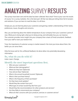 ONLINE SURVEY CREATION

ANALYZING SURVEY RESULTS
The surveys have been sent and the data has been collected. Now what? Time to pour over the results
of course. For a survey marketer, this is the best part. All that raw data just sitting there full of answers
and solutions. If you can learn to read the data, it is all there.
Simply put, you are learning about your customers and gaining a better understanding of their tastes,
preferences, issues, thoughts and concerns.
Also, you are learning about the relative temperature of your company from your customers’ point of
view. What you’re doing right, what you’re doing wrong, and ultimately how you can improve.
The customer provides more insight into your company than a team of hired consultants, feedback
from your staff or even your bottom line.
Truly, the importance of customer surveys is market research: the more you know about them, the
better you can serve them.
Only the brave ask for this unfiltered feedback, let alone delve into potentially devastating
information.

So, what do you do with it?
Listen. Learn. Change.

Identify the most important questions first.
•	
•	
•	
•	
•	
•	
•	
•	
•	
•	
•	
•	
•	

Who are your customers?
What are their demographics?
Where do they live? (Optional)
How old are they? (Optional)
What is the annual household income? (Optional)
What is their purchase history?
What is the frequency of their purchases?
Do they have email updates?
Would they like contact from you?
What type of contact would they like from you?
Would they like recommendations for other products and services?
Are they likely to recommend your company?
What are their concerns with your products, services or customer service?
Copyright SimplyCast 2013

18

 