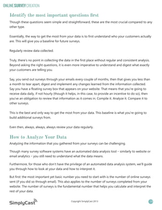 ONLINE SURVEY CREATION

Identify the most important questions first
Though these questions seem simple and straightforward, these are the most crucial compared to any
other type.
Essentially, the way to get the most from your data is to first understand who your customers actually
are. This will give you a baseline for future surveys.
Regularly review data collected.
Truly, there’s no point in collecting the data in the first place without regular and consistent analysis.
Beyond asking the right questions, it is even more imperative to understand and digest what exactly
your customers are telling you.
Say, you send out surveys through your emails every couple of months, then that gives you less than
a month to tear apart, digest and implement any changes learned from the information collected.
Say you have a floating survey box that appears on your website. That means that you’re going to
receive data daily, if not hourly (though it helps, in this case, to provide an incentive to do so), then
you’ve an obligation to review that information as it comes in. Compile it. Analyze it. Compare it to
other surveys.
This is the best and only way to get the most from your data. This baseline is what you’re going to
build additional surveys from.
Even then, always, always, always review your data regularly.

How to Analyze Your Data
Analyzing the information that you gathered from your surveys can be challenging.
Though many survey software systems have an automated data analysis tool – similarly to website or
email analytics – you still need to understand what the data means.
Furthermore, for those who don’t have the privilege of an automated data analysis system, we’ll guide
you through how to look at your data and how to interpret it.
But first: the most important yet basic number you need to start with is the number of online surveys
sent (if you did so through email). This also applies to the number of surveys completed from your
website. The number of surveys is the fundamental number that helps you calculate and interpret the
rest of your data.
Copyright SimplyCast 2013

19

 