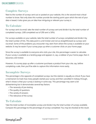 ONLINE SURVEY CREATION

Complete Surveys
Next to the number of surveys sent out or posted on your website, this is the second most critical
number to know. Not only does this number provide the starting point upon which the rest of your
data is based, it also gives you an idea how intriguing or relevant your survey is.

To Calculate
For surveys sent via email, take the total number of surveys sent and divide it by the total number of
completed surveys. (100 completed out of 200 sent is 50%).
For surveys available on your website, take the total number of surveys completed and divide it by
the total number of hits. This data point is a bit trickier and not as straightforward as surveys sent
via email. Some of the problems you encounter may stem from where the survey is available on your
website. It may be easier if your survey pops up when a customer clicks on your home page.
Since the survey is available to everyone who visits your site, this percentage is easier to calculate.
If your survey is available as a landing page and appears in, say, a sidebar of your home page, then it
becomes a bit trickier.
However, if a survey pops up after a customer purchases a product from your site, say, before
completing a sale, then you’ll be able to capture this information more easily.

Incomplete Surveys
This percentage is the opposite of completed surveys, but the statistic is equally as critical. If you have
a mechanism to track how many people started your survey and then cancelled it midway through,
what it shows is that your survey is lacking in some way. This percentage may seem a bit
disheartening but it demonstrates several key factors:
• The necessity of pre-testing
• The quality of questions
• The variety of answers
• The relevance of the survey

To Calculate
Take the total number of incomplete surveys and divide it by the total number of surveys available.
Compare this percentage to the percentage of surveys completed. You may be shocked at the result.

Copyright SimplyCast 2013

20

 