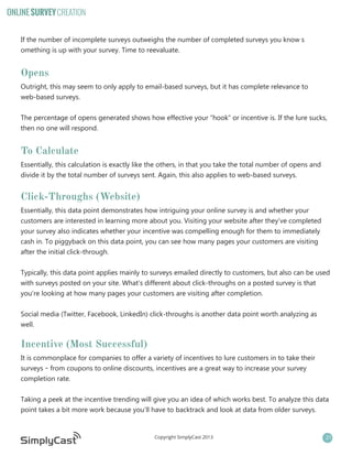ONLINE SURVEY CREATION
If the number of incomplete surveys outweighs the number of completed surveys you know s
omething is up with your survey. Time to reevaluate.

Opens
Outright, this may seem to only apply to email-based surveys, but it has complete relevance to
web-based surveys.
The percentage of opens generated shows how effective your “hook” or incentive is. If the lure sucks,
then no one will respond.

To Calculate
Essentially, this calculation is exactly like the others, in that you take the total number of opens and
divide it by the total number of surveys sent. Again, this also applies to web-based surveys.

Click-Throughs (Website)
Essentially, this data point demonstrates how intriguing your online survey is and whether your
customers are interested in learning more about you. Visiting your website after they’ve completed
your survey also indicates whether your incentive was compelling enough for them to immediately
cash in. To piggyback on this data point, you can see how many pages your customers are visiting
after the initial click-through.
Typically, this data point applies mainly to surveys emailed directly to customers, but also can be used
with surveys posted on your site. What’s different about click-throughs on a posted survey is that
you’re looking at how many pages your customers are visiting after completion.
Social media (Twitter, Facebook, LinkedIn) click-throughs is another data point worth analyzing as
well.

Incentive (Most Successful)
It is commonplace for companies to offer a variety of incentives to lure customers in to take their
surveys – from coupons to online discounts, incentives are a great way to increase your survey
completion rate.
Taking a peek at the incentive trending will give you an idea of which works best. To analyze this data
point takes a bit more work because you’ll have to backtrack and look at data from older surveys.

Copyright SimplyCast 2013

21

 