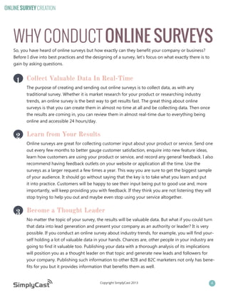 ONLINE SURVEY CREATION

WHY CONDUCT ONLINE SURVEYS
So, you have heard of online surveys but how exactly can they benefit your company or business?
Before I dive into best practices and the designing of a survey, let’s focus on what exactly there is to
gain by asking questions.

1 Collect Valuable Data In Real-Time

The purpose of creating and sending out online surveys is to collect data, as with any
traditional survey. Whether it is market research for your product or researching industry
trends, an online survey is the best way to get results fast. The great thing about online
surveys is that you can create them in almost no time at all and be collecting data. Then once
the results are coming in, you can review them in almost real-time due to everything being
online and accessible 24 hours/day.

2 Learn from Your Results

Online surveys are great for collecting customer input about your product or service. Send one
out every few months to better gauge customer satisfaction, enquire into new feature ideas,
learn how customers are using your product or service, and record any general feedback. I also
recommend having feedback outlets on your website or application all the time. Use the
surveys as a larger request a few times a year. This way you are sure to get the biggest sample
of your audience. It should go without saying that the key is to take what you learn and put
it into practice. Customers will be happy to see their input being put to good use and, more
importantly, will keep providing you with feedback. If they think you are not listening they will
stop trying to help you out and maybe even stop using your service altogether.

3 Become a Thought Leader

No matter the topic of your survey, the results will be valuable data. But what if you could turn
that data into lead generation and present your company as an authority or leader? It is very
possible. If you conduct an online survey about industry trends, for example, you will find yourself holding a lot of valuable data in your hands. Chances are, other people in your industry are
going to find it valuable too. Publishing your data with a thorough analysis of its implications
will position you as a thought leader on that topic and generate new leads and followers for
your company. Publishing such information to other B2B and B2C marketers not only has benefits for you but it provides information that benefits them as well.

Copyright SimplyCast 2013

4

 