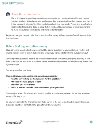 ONLINE SURVEY CREATION

3 Turn Data into Content

If you do choose to publish your online survey results, get creative with the kinds of content
you can produce. Not only can you publish your data in a press release, but you can also turn it
into a blog post, infographic, video, marketing ebook or a case study. People love visuals when
it comes to statistics and data, so keep that in mind and take advantage of graphs and charts
to make the data less intimidating and more understandable.

As you can see, you can gain a lot from a simple online survey without any significant investments in
time or money.

Before Making an Online Survey
Okay, so you now understand why you should be asking questions to your customers, readers and
anyone else you want to target. But what else should you work on before laying out your survey?
Some important questions need to be answered before even considering designing a survey. In fact
these questions are important to consider before even deciding whether a questionnaire survey is the
right way to go.
First ask yourself or your team:
What is it that you really want to find out with your research?
•	 Can the survey help me find answers for this problem?
•	 Who are the right people to ask?
•	 How can you reach them?
•	 What is needed to make them understand your questions?
These are just a few of the issues you need to be clear about before you even decide that an online
survey is the way to go.
So, you have come to the final conclusion that a survey is the way to go. Great decision! Otherwise,
this guide would not be that helpful going forward now would it?

Copyright SimplyCast 2013

5

 