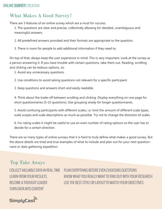 ONLINE SURVEY CREATION

What Makes A Good Survey?
There are 3 features of an online survey which are a must for success.
1. The questions are clear and precise, collectively allowing for detailed, unambiguous and
meaningful answers.
2. All predefined answers provided and their formats are appropriate to the question.
3. There is room for people to add additional information if they need to.
On top of that, always keep the user experience in mind. This is very important. Look at the survey as
a person answering it. If you have trouble with certain questions, take them out. Reading, scrolling
and clicking can be tedious options, so:
1. Avoid any unnecessary questions.
2. Use conditions to avoid asking questions not relevant for a specific participant.
3. Keep questions and answers short and easily readable.
4. Think about the trade-off between scrolling and clicking. Display everything on one page for
short questionnaires (5-15 questions). Use grouping wisely for longer questionnaires.
5. Avoid confusing participants with different scales, i.e. limit the amount of different scale types,
scale scopes and scale descriptions as much as possible. Try not to change the direction of scales.
6. For rating scales it might be useful to use an even number of rating options so the user has to
decide for a certain direction.
There are so many types of online surveys that it is hard to truly define what makes a good survey. But
the above details are tried and true examples of what to include and plan out for your next questionnaire or data gathering expedition.

Top Take Aways
COLLECT VALUABLE DATA IN REAL-TIME

PLAN EVERYTHING BEFORE EVEN CHOOSING QUESTIONS

LEARN FROM YOUR RESULTS

KNOW WHAT YOU REALLY WANT TO FIND OUT WITH YOUR RESEARCH

BECOME A THOUGHT LEADER

USE THE BEST STYLE OR LAYOUT TO MATCH YOUR OBJECTIVES

TURN DATA INTO CONTENT
Copyright SimplyCast 2013

6

 