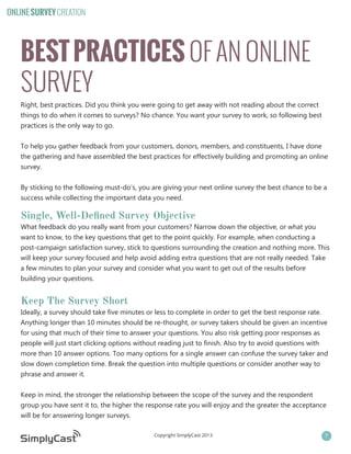 ONLINE SURVEY CREATION

BEST PRACTICES OF AN ONLINE
SURVEY
Right, best practices. Did you think you were going to get away with not reading about the correct
things to do when it comes to surveys? No chance. You want your survey to work, so following best
practices is the only way to go.
To help you gather feedback from your customers, donors, members, and constituents, I have done
the gathering and have assembled the best practices for effectively building and promoting an online
survey.
By sticking to the following must-do’s, you are giving your next online survey the best chance to be a
success while collecting the important data you need.

Single, Well-Defined Survey Objective
What feedback do you really want from your customers? Narrow down the objective, or what you
want to know, to the key questions that get to the point quickly. For example, when conducting a
post-campaign satisfaction survey, stick to questions surrounding the creation and nothing more. This
will keep your survey focused and help avoid adding extra questions that are not really needed. Take
a few minutes to plan your survey and consider what you want to get out of the results before
building your questions.

Keep The Survey Short
Ideally, a survey should take five minutes or less to complete in order to get the best response rate.
Anything longer than 10 minutes should be re-thought, or survey takers should be given an incentive
for using that much of their time to answer your questions. You also risk getting poor responses as
people will just start clicking options without reading just to finish. Also try to avoid questions with
more than 10 answer options. Too many options for a single answer can confuse the survey taker and
slow down completion time. Break the question into multiple questions or consider another way to
phrase and answer it.
Keep in mind, the stronger the relationship between the scope of the survey and the respondent
group you have sent it to, the higher the response rate you will enjoy and the greater the acceptance
will be for answering longer surveys.
Copyright SimplyCast 2013

7

 