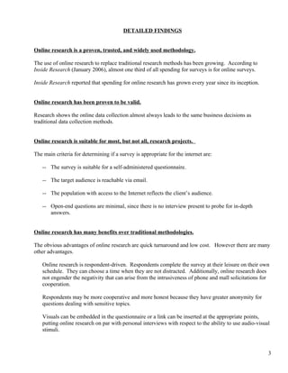 DETAILED FINDINGS


Online research is a proven, trusted, and widely used methodology.

The use of online research to replace traditional research methods has been growing. According to
Inside Research (January 2006), almost one third of all spending for surveys is for online surveys.

Inside Research reported that spending for online research has grown every year since its inception.


Online research has been proven to be valid.

Research shows the online data collection almost always leads to the same business decisions as
traditional data collection methods.


Online research is suitable for most, but not all, research projects.

The main criteria for determining if a survey is appropriate for the internet are:

   -- The survey is suitable for a self-administered questionnaire.

   -- The target audience is reachable via email.

   -- The population with access to the Internet reflects the client’s audience.

   -- Open-end questions are minimal, since there is no interview present to probe for in-depth
      answers.


Online research has many benefits over traditional methodologies.

The obvious advantages of online research are quick turnaround and low cost. However there are many
other advantages.

   Online research is respondent-driven. Respondents complete the survey at their leisure on their own
   schedule. They can choose a time when they are not distracted. Additionally, online research does
   not engender the negativity that can arise from the intrusiveness of phone and mall solicitations for
   cooperation.

   Respondents may be more cooperative and more honest because they have greater anonymity for
   questions dealing with sensitive topics.

   Visuals can be embedded in the questionnaire or a link can be inserted at the appropriate points,
   putting online research on par with personal interviews with respect to the ability to use audio-visual
   stimuli.



                                                                                                         3
 