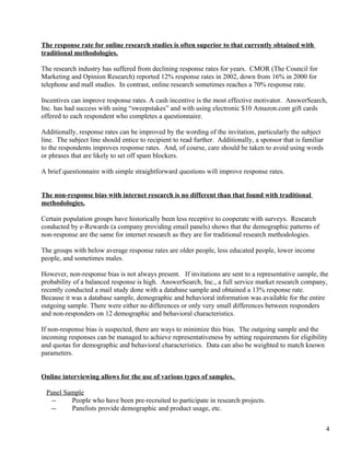 The response rate for online research studies is often superior to that currently obtained with
traditional methodologies.

The research industry has suffered from declining response rates for years. CMOR (The Council for
Marketing and Opinion Research) reported 12% response rates in 2002, down from 16% in 2000 for
telephone and mall studies. In contrast, online research sometimes reaches a 70% response rate.

Incentives can improve response rates. A cash incentive is the most effective motivator. AnswerSearch,
Inc. has had success with using “sweepstakes” and with using electronic $10 Amazon.com gift cards
offered to each respondent who completes a questionnaire.

Additionally, response rates can be improved by the wording of the invitation, particularly the subject
line. The subject line should entice to recipient to read further. Additionally, a sponsor that is familiar
to the respondents improves response rates. And, of course, care should be taken to avoid using words
or phrases that are likely to set off spam blockers.

A brief questionnaire with simple straightforward questions will improve response rates.


The non-response bias with internet research is no different than that found with traditional
methodologies.

Certain population groups have historically been less receptive to cooperate with surveys. Research
conducted by e-Rewards (a company providing email panels) shows that the demographic patterns of
non-response are the same for internet research as they are for traditional research methodologies.

The groups with below average response rates are older people, less educated people, lower income
people, and sometimes males.

However, non-response bias is not always present. If invitations are sent to a representative sample, the
probability of a balanced response is high. AnswerSearch, Inc., a full service market research company,
recently conducted a mail study done with a database sample and obtained a 13% response rate.
Because it was a database sample, demographic and behavioral information was available for the entire
outgoing sample. There were either no differences or only very small differences between responders
and non-responders on 12 demographic and behavioral characteristics.

If non-response bias is suspected, there are ways to minimize this bias. The outgoing sample and the
incoming responses can be managed to achieve representativeness by setting requirements for eligibility
and quotas for demographic and behavioral characteristics. Data can also be weighted to match known
parameters.


Online interviewing allows for the use of various types of samples.

 Panel Sample
  --     People who have been pre-recruited to participate in research projects.
  --     Panelists provide demographic and product usage, etc.


                                                                                                              4
 