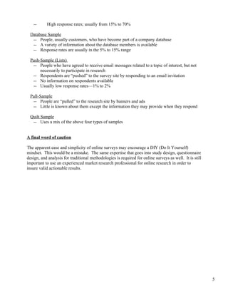--      High response rates; usually from 15% to 70%

 Database Sample
  -- People, usually customers, who have become part of a company database
  -- A variety of information about the database members is available
  -- Response rates are usually in the 5% to 15% range

 Push-Sample (Lists)
  -- People who have agreed to receive email messages related to a topic of interest, but not
      necessarily to participate in research
  -- Respondents are “pushed” to the survey site by responding to an email invitation
  -- No information on respondents available
  -- Usually low response rates—1% to 2%

 Pull-Sample
  -- People are “pulled” to the research site by banners and ads
  -- Little is known about them except the information they may provide when they respond

 Quilt Sample
  -- Uses a mix of the above four types of samples


A final word of caution

The apparent ease and simplicity of online surveys may encourage a DIY (Do It Yourself)
mindset. This would be a mistake. The same expertise that goes into study design, questionnaire
design, and analysis for traditional methodologies is required for online surveys as well. It is still
important to use an experienced market research professional for online research in order to
insure valid actionable results.




                                                                                                         5
 