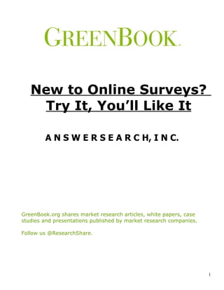 New to Online Surveys?
        Try It, You’ll Like It

                  A N S W E R S E A R C H, I N C.


GreenBook.org shares market research articles, white papers, case studies and
presentations published by market research companies. Follow us @ResearchShare.




                                                                                  1
 