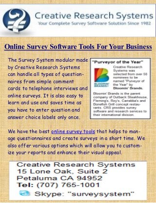 Online Survey Software Tools For Your Business
The Survey System modular made
by Creative Research Systems
can handle all types of question-
naires from simple comment
cards to telephone interviews and
online surveys. It is also easy to
learn and use and saves time as
you have to enter question and
answer choice labels only once.
We have the best online survey tools that helps to man-
age questionnaires and create surveys in a short time. We
also offer various options which will allow you to custom-
ize your reports and enhance their visual appeal.
 