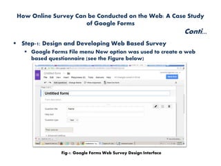 How Online Survey Can be Conducted on the Web: A Case Study
of Google Forms
Conti...
 Step-1: Design and Developing Web Based Survey
 Google Forms File menu New option was used to create a web
based questionnaire (see the Figure below)
Fig-1: Google Forms Web Survey Design Interface
 